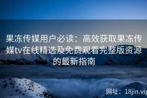 果冻传媒用户必读：高效获取果冻传媒tv在线精选及免费观看完整版资源的最新指南