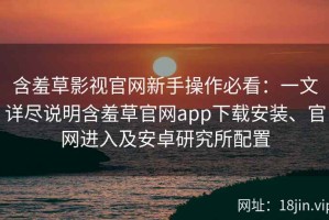 含羞草影视官网新手操作必看：一文详尽说明含羞草官网app下载安装、官网进入及安卓研究所配置