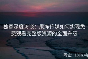 独家深度访谈：果冻传媒如何实现免费观看完整版资源的全面升级