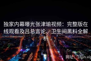 独家内幕曝光张津瑜视频：完整版在线观看及吕总言论、卫生间黑料全解析