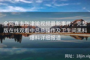 全网直击张津瑜视频最新事件：完整版在线观看中吕总操作及卫生间黑料爆料详细报道