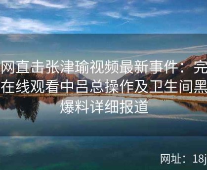 全网直击张津瑜视频最新事件：完整版在线观看中吕总操作及卫生间黑料爆料详细报道