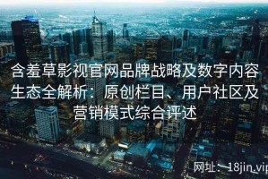 含羞草影视官网品牌战略及数字内容生态全解析：原创栏目、用户社区及营销模式综合评述