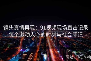 镜头真情再现：91视频现场直击记录每个激动人心的时刻与社会印记