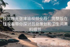 独家曝光张津瑜视频全程：完整版在线观看带你探讨吕总策划和卫生间黑料细节