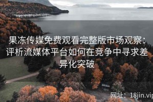 果冻传媒免费观看完整版市场观察：评析流媒体平台如何在竞争中寻求差异化突破