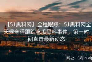 【51黑料网】全程跟踪：51黑料网全天候全程跟踪吃瓜黑料事件，第一时间直击最新动态