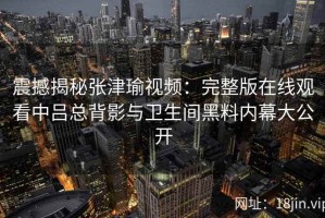 震撼揭秘张津瑜视频：完整版在线观看中吕总背影与卫生间黑料内幕大公开