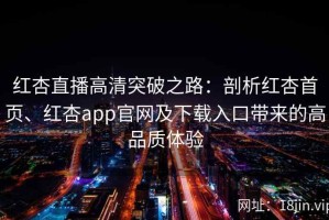 红杏直播高清突破之路：剖析红杏首页、红杏app官网及下载入口带来的高品质体验