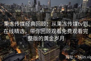果冻传媒经典回顾：从果冻传媒tv到在线精选，带你回顾观看免费观看完整版的黄金岁月