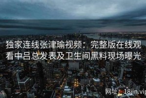 独家连线张津瑜视频：完整版在线观看中吕总发表及卫生间黑料现场曝光