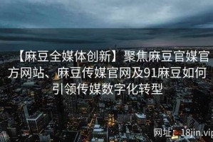 【麻豆全媒体创新】聚焦麻豆官媒官方网站、麻豆传媒官网及91麻豆如何引领传媒数字化转型