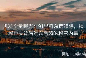 黑料全量曝光：91黑料深度追踪，揭秘巨头背后难以启齿的秘密内幕