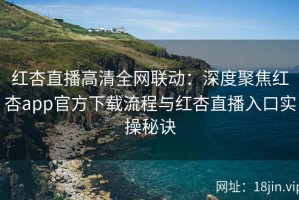 红杏直播高清全网联动：深度聚焦红杏app官方下载流程与红杏直播入口实操秘诀
