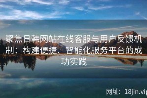 聚焦日韩网站在线客服与用户反馈机制：构建便捷、智能化服务平台的成功实践