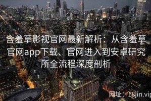 含羞草影视官网最新解析：从含羞草官网app下载、官网进入到安卓研究所全流程深度剖析