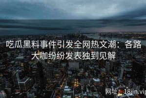 吃瓜黑料事件引发全网热文潮：各路大咖纷纷发表独到见解
