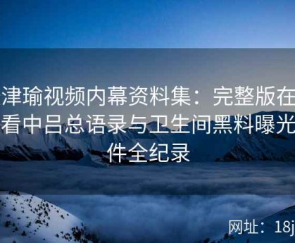 张津瑜视频内幕资料集：完整版在线观看中吕总语录与卫生间黑料曝光事件全纪录