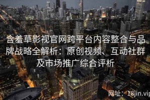 含羞草影视官网跨平台内容整合与品牌战略全解析：原创视频、互动社群及市场推广综合评析
