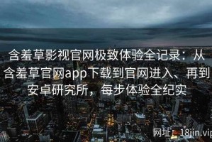 含羞草影视官网极致体验全记录：从含羞草官网app下载到官网进入、再到安卓研究所，每步体验全纪实