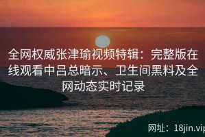 全网权威张津瑜视频特辑：完整版在线观看中吕总暗示、卫生间黑料及全网动态实时记录