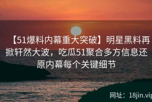 【51爆料内幕重大突破】明星黑料再掀轩然大波，吃瓜51聚合多方信息还原内幕每个关键细节