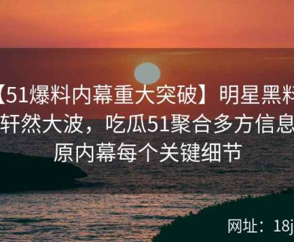 【51爆料内幕重大突破】明星黑料再掀轩然大波，吃瓜51聚合多方信息还原内幕每个关键细节