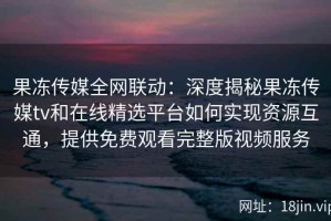 果冻传媒全网联动：深度揭秘果冻传媒tv和在线精选平台如何实现资源互通，提供免费观看完整版视频服务