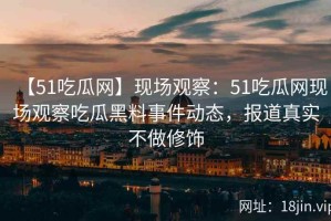 【51吃瓜网】现场观察：51吃瓜网现场观察吃瓜黑料事件动态，报道真实不做修饰