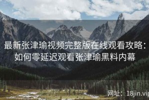 最新张津瑜视频完整版在线观看攻略：如何零延迟观看张津瑜黑料内幕