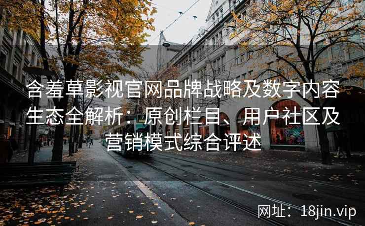 含羞草影视官网品牌战略及数字内容生态全解析：原创栏目、用户社区及营销模式综合评述