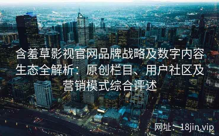 含羞草影视官网品牌战略及数字内容生态全解析：原创栏目、用户社区及营销模式综合评述