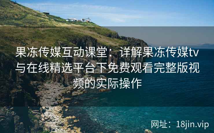 果冻传媒互动课堂：详解果冻传媒tv与在线精选平台下免费观看完整版视频的实际操作