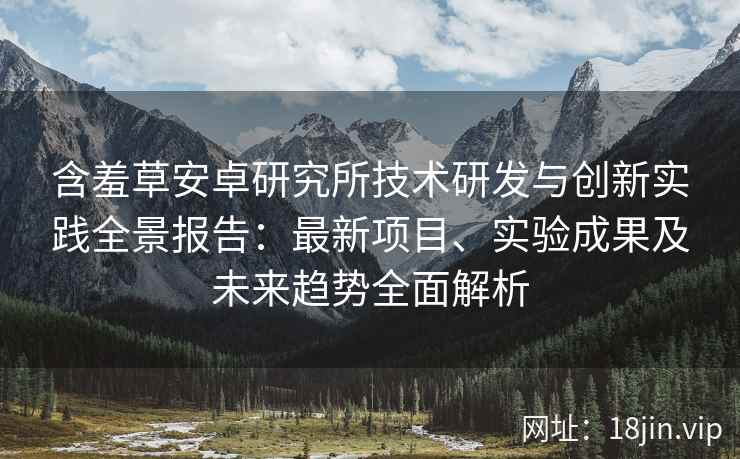 含羞草安卓研究所技术研发与创新实践全景报告：最新项目、实验成果及未来趋势全面解析