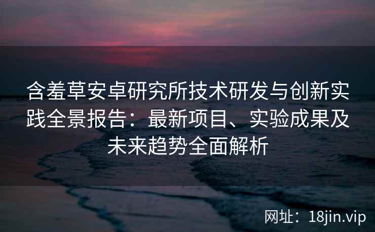 含羞草安卓研究所技术研发与创新实践全景报告：最新项目、实验成果及未来趋势全面解析