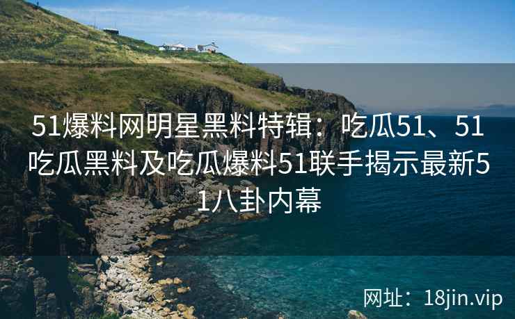 51爆料网明星黑料特辑：吃瓜51、51吃瓜黑料及吃瓜爆料51联手揭示最新51八卦内幕