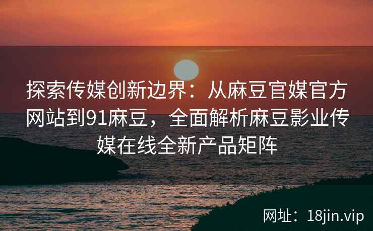 探索传媒创新边界：从麻豆官媒官方网站到91麻豆，全面解析麻豆影业传媒在线全新产品矩阵