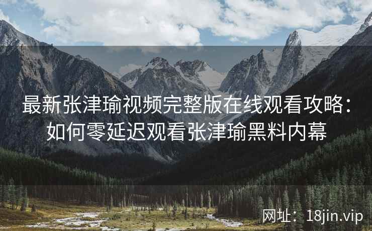 最新张津瑜视频完整版在线观看攻略：如何零延迟观看张津瑜黑料内幕