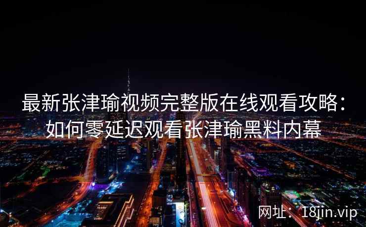 最新张津瑜视频完整版在线观看攻略：如何零延迟观看张津瑜黑料内幕
