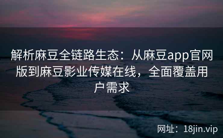 解析麻豆全链路生态：从麻豆app官网版到麻豆影业传媒在线，全面覆盖用户需求