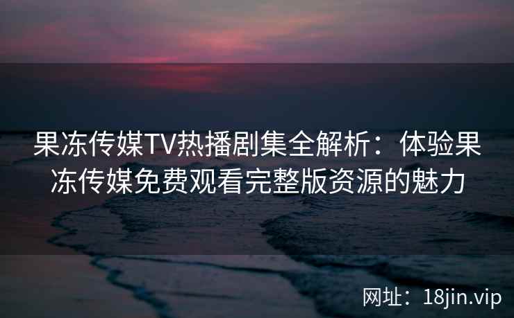 果冻传媒TV热播剧集全解析：体验果冻传媒免费观看完整版资源的魅力