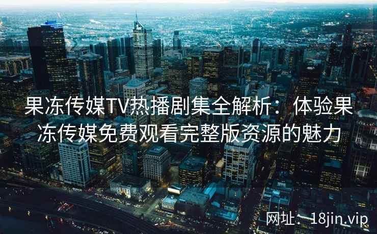 果冻传媒TV热播剧集全解析：体验果冻传媒免费观看完整版资源的魅力