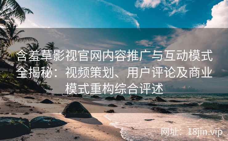 含羞草影视官网内容推广与互动模式全揭秘：视频策划、用户评论及商业模式重构综合评述