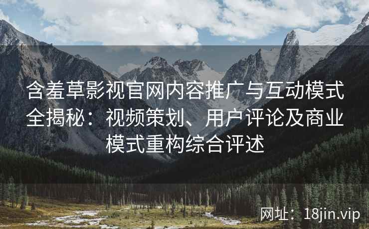 含羞草影视官网内容推广与互动模式全揭秘：视频策划、用户评论及商业模式重构综合评述