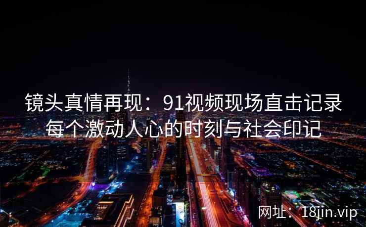 镜头真情再现：91视频现场直击记录每个激动人心的时刻与社会印记