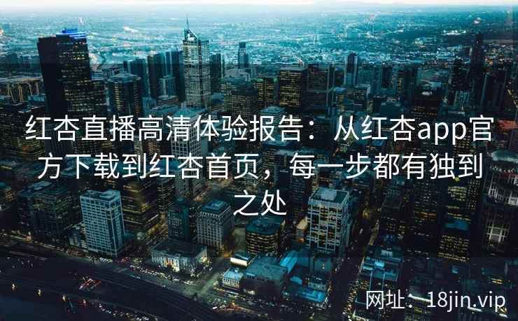 红杏直播高清体验报告：从红杏app官方下载到红杏首页，每一步都有独到之处