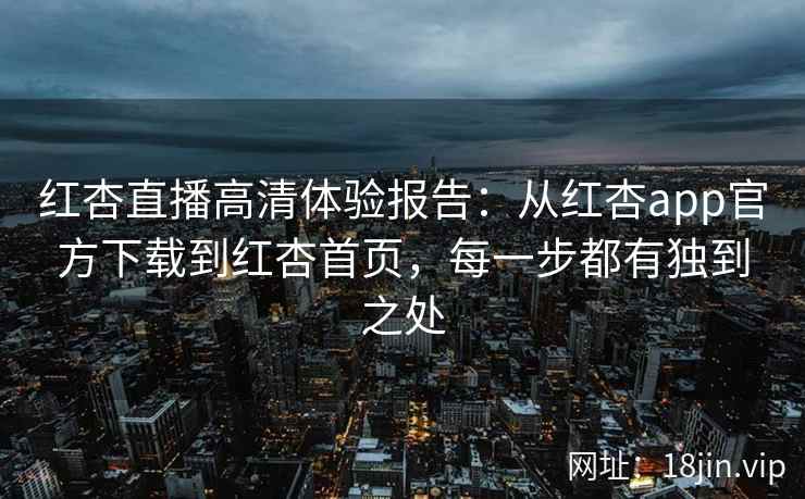 红杏直播高清体验报告：从红杏app官方下载到红杏首页，每一步都有独到之处