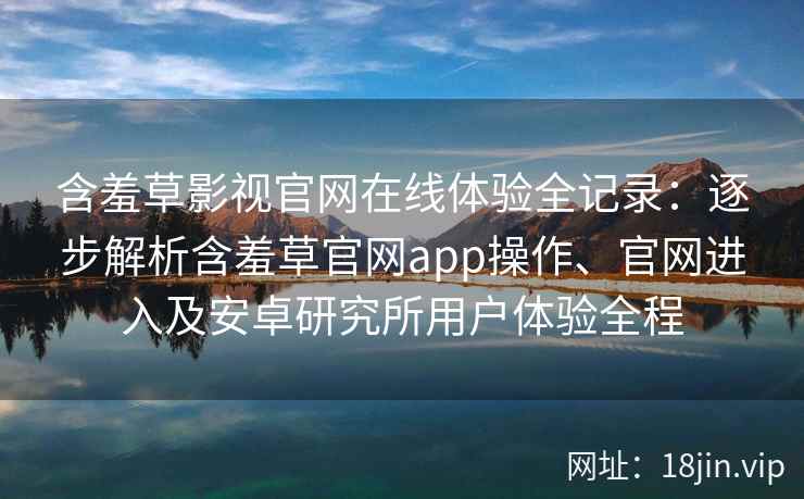 含羞草影视官网在线体验全记录：逐步解析含羞草官网app操作、官网进入及安卓研究所用户体验全程