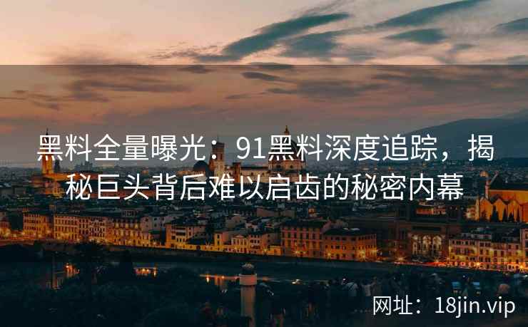 黑料全量曝光：91黑料深度追踪，揭秘巨头背后难以启齿的秘密内幕