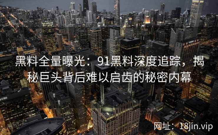 黑料全量曝光：91黑料深度追踪，揭秘巨头背后难以启齿的秘密内幕